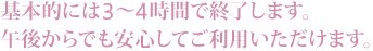 3時間程度で終了します。午後からでも安心してご利用いただけます。