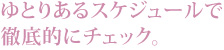 ゆとりあるスケジュールで徹底的にチェック。