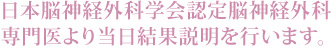 日本脳神経外科学会認定脳神経外科専門医より当日結果説明を行います。